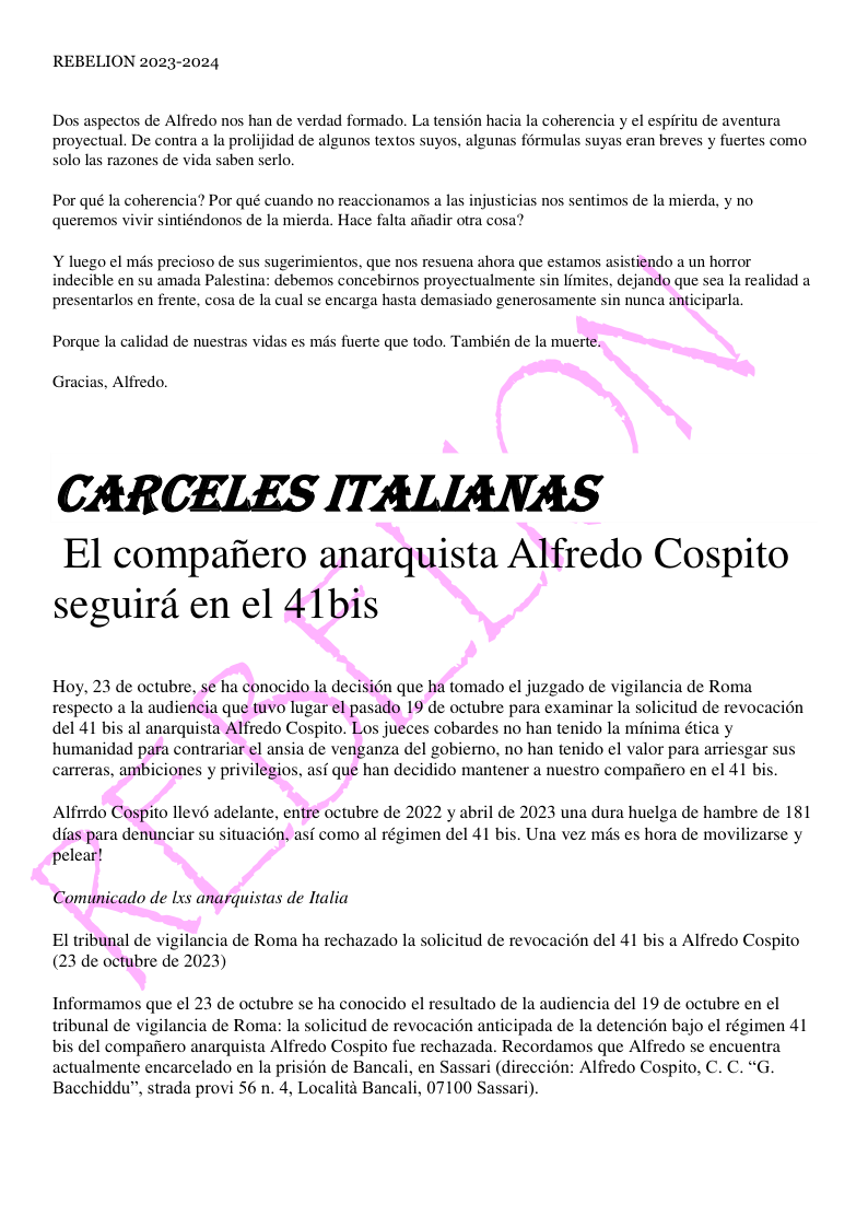 REBELION 2023-2024 Dos aspectos de Alfredo nos han de verdad formado. La tensién hacia la coherencia y el espiritu de aventura proyectual. De contra a la prolijidad de algunos textos suyos, algunas formulas suyas eran breves y fuertes como solo las razones de vida saben serlo. Por qué la coherencia? Por qué cuando no reaccionamos a las injusticias nos sentimos de la mierda, y no queremos vivir sintiéndonos de la mierda. Hace falta afiadir otra cosa? Y luego el mds precioso de sus sugerimientos, que nos resuena ahora que estamos asistiendo a un horror indecible en su amada Palestina: debemos concebirnos proyectualmente sin limites, dejando que sea la realidad a presentarlos en frente, cosa de la cual se encarga hasta demasiado generosamente sin nunca anticiparla. Porque la calidad de nuestras vidas es mds fuerte que todo. También de la muerte. Gracias, Alfredo. CARCELES ITALIANAS El compafiero anarquista Alfredo Cospito seguird en el 41bis Hoy, 23 de octubre, se ha conocido la decision que ha tomado el juzgado de vigilancia de Roma respecto a la audiencia que tuvo lugar el pasado 19 de octubre para examinar la solicitud de revocacién del 41 bis al anarquista Alfredo Cospito. Los jueces cobardes no han tenido la minima ética y humanidad para contrariar el ansia de venganza del gobierno, no han tenido el valor para arriesgar sus carreras, ambiciones y privilegios, asf que han decidido mantener a nuestro compafiero en el 41 bis. Alfrrdo Cospito llevé adelante, entre octubre de 2022 y abril de 2023 una dura huelga de hambre de 181 dias para denunciar su situacion, asf como al régimen del 41 bis. Una vez mds es hora de movilizarse y pelear! Comunicado de lxs anarquistas de Italia El tribunal de vigilancia de Roma ha rechazado la solicitud de revocacion del 41 bis a Alfredo Cospito (23 de octubre de 2023) Informamos que el 23 de octubre se ha conocido el resultado de la audiencia del 19 de octubre en el wribunal de vigilancia de Roma: la solicitud de revocacion anticipada de la detencién bajo el régimen 41 bis del compafiero anarquista Alfredo Cospito fue rechazada. Recordamos que Alfredo se encuentra actualmente encarcelado en la prision de Bancali, en Sassari (direccion: Alfredo Cospito, C. C. “G. Bacchiddu”, strada provi 56 n. 4, Localit Bancali, 07100 Sassari).